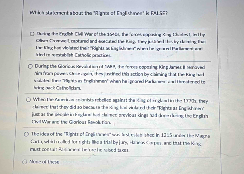 Which statement about the "Rights of Englishmen" is FALSE?
During the English Civil War of the 1640s, the forces opposing King Charles I, led by
Oliver Cromwell, captured and executed the King. They justified this by claiming that
the King had violated their "Rights as Englishmen" when he ignored Parliament and
tried to reestablish Catholic practices.
During the Glorious Revolution of 1689, the forces opposing King James II removed
him from power. Once again, they justifed this action by claiming that the King had
violated their "Rights as Englishmen" when he ignored Parliament and threatened to
bring back Catholicism.
When the American colonists rebelled against the King of England in the 1770s, they
claimed that they did so because the King had violated their "Rights as Englishmen"
just as the people in England had claimed previous kings had done during the English
Civil War and the Glorious Revolution.
The idea of the "Rights of Englishmen" was first established in 1215 under the Magna
Carta, which called for rights like a trial by jury, Habeas Corpus, and that the King
must consult Parliament before he raised taxes.
None of these