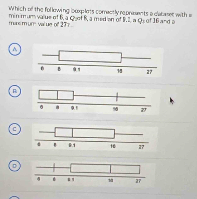 Which of the following boxplots correctly represents a dataset with a
minimum value of 6, a Q_1 of 8, a median of 9.1, a Q_3 of 16 and a
maximum value of 27?
A
B
D