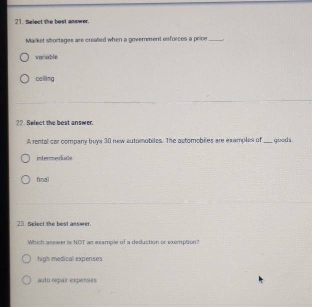 Select the best answer.
Market shortages are created when a government enforces a price_
variable
ceiling
22. Select the best answer.
A rental car company buys 30 new automobiles. The automobiles are examples of _goods.
intermediate
final
23. Select the best answer.
Which answer is NOT an example of a deduction or exemption?
high medical expenses
auto repair expenses