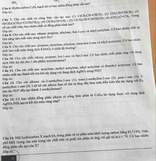 CH,
Câu 6. Hydrocarbon C₆H₆ mạch hở có bao nhiêu đồng phân cầu tạo?
Đáp án: ; (3)
Câu 7. Cho các chất có công thức cầu tạo sau: (1) ac H₃CH=CHCH₃; (2) CH_3CH=CHCH_3. Trong
BrCH C(CH_3)=C(CH_2CH_3) () CH_2CH= CH₂ ; (5) Cl°Bbc H=CHCH₂CH₃; (6) (CH_3)_2C=CH_2.
số các chất trên, bao nhiêu chất có đồng phân hình học?
Đáp án: Câu 8. Cho các chất sau: ethane; propyne, ethylene, but-2-yne và ethyl acetylene. Có bao nhiêu chất có
khả năng làm mắt màu dung dịch Br₂?
Đáp ản:
Câu 9. Cho các chất sau: propane; acetylene, ethylene, trans-but-2-ene và ethyl acetylene. Cỏ bao nhiêu
chất làm mắt màu dung dịch KMnO₄ ở nhiệt độ thường?
Đáp án:
Câu 10. Cho các chất: ethene, propene, but-1-ene và but-2-ene. Có bao nhiêu chất phản ứng với dung
dịch HBr dư chỉ cho 1 sản phẩm monobromine?
Đáp ản:
Câu 11. Cho các chất sau: acetylene; methyl acetylene, ethyl acetylene và dimethyl acetylene. Có bao
nhiêu chất tạo thành kết tủa khi tác dụng với dung dịch AgNO₃ trong NH₃?
Đáp ản:
Câu 12. Cho các alkene: cis-2-methylbut-2-ene (1); trans-2-methylbut-2-ene (2); pent-1-ene (3); 2-
methylbut-1-ene (4). Liệt kê các alkene theo số thứ tự tăng dần thỏa mãn điều kiện khi tác dụng với H₂,
xúc tác Ni/t° đều tạo thành 2-methylbutane?
Đáp án:
Câu 13. Có bao nhiêu đồng phân alkyne có công thức phân từ C₆H₁ tác dụng được với dung dịch
AgNO₃/NH₃ tạo ra kết tủa màu vàng nhạt?
Đáp án:
Câu 14. Một hydrocarbon X mạch hở, trong phân tứ có phần trăm khổi lượng carbon bằng 85,714%. Trên
phổ khối lượng của một trong các chất trên có peak ion phân tử ứng với giá trị m z=70 Có bao nhiêu
đồng phân cấu tạo của X?
Đáp án:
32