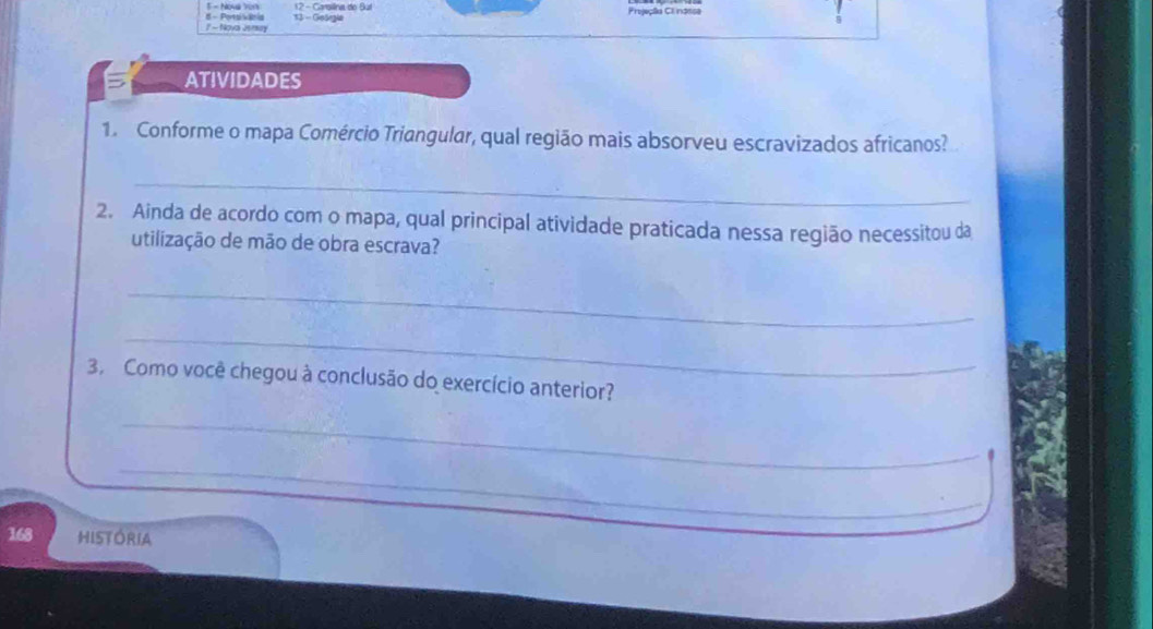 NO4a Yo1 12 - Carsilina do Bul Projeçãa CI ndsse 
7 - Nova Jersay # - Porsikanis 13 - Geängia 
ATIVIDADES 
1. Conforme o mapa Comércio Triangular, qual região mais absorveu escravizados africanos? 
_ 
2. Ainda de acordo com o mapa, qual principal atividade praticada nessa região necessitou da 
utilização de mão de obra escrava? 
_ 
_ 
3. Como você chegou à conclusão do exercício anterior? 
_ 
_
168 HISTORIA
