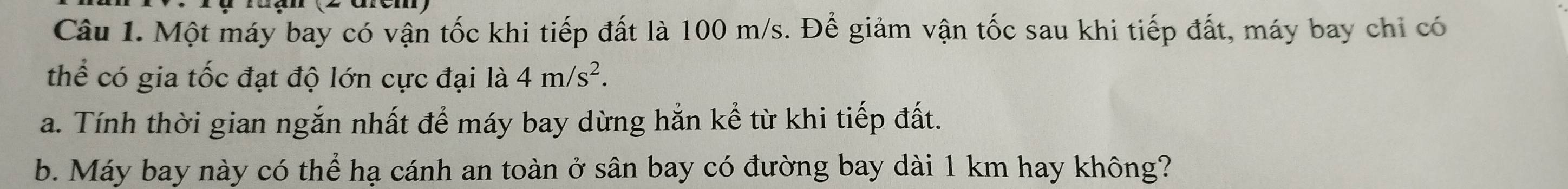 Một máy bay có vận tốc khi tiếp đất là 100 m/s. Để giảm vận tốc sau khi tiếp đất, máy bay chỉ có 
thể có gia tốc đạt độ lớn cực đại là 4m/s^2. 
a. Tính thời gian ngắn nhất để máy bay dừng hắn kể từ khi tiếp đất. 
b. Máy bay này có thể hạ cánh an toàn ở sân bay có đường bay dài 1 km hay không?