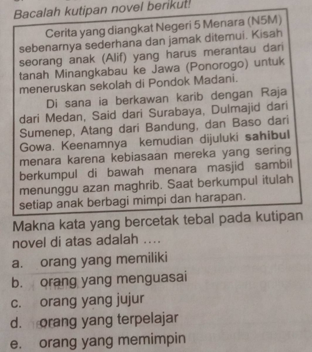 Bacalah kutipan novel berikut!
Cerita yang diangkat Negeri 5 Menara (N5M)
sebenarnya sederhana dan jamak ditemui. Kisah
seorang anak (Alif) yang harus merantau dari
tanah Minangkabau ke Jawa (Ponorogo) untuk
meneruskan sekolah di Pondok Madani.
Di sana ia berkawan karib dengan Raja
dari Medan, Said dari Surabaya, Dulmajid dari
Sumenep, Atang dari Bandung, dan Baso dari
Gowa. Keenamnya kemudian dijuluki sahibul
menara karena kebiasaan mereka yang sering
berkumpul di bawah menara masjid sambil
menunggu azan maghrib. Saat berkumpul itulah
setiap anak berbagi mimpi dan harapan.
Makna kata yang bercetak tebal pada kutipan
novel di atas adalah ....
a. orang yang memiliki
b. orang yang menguasai
c. orang yang jujur
d. orang yang terpelajar
e. orang yang memimpin