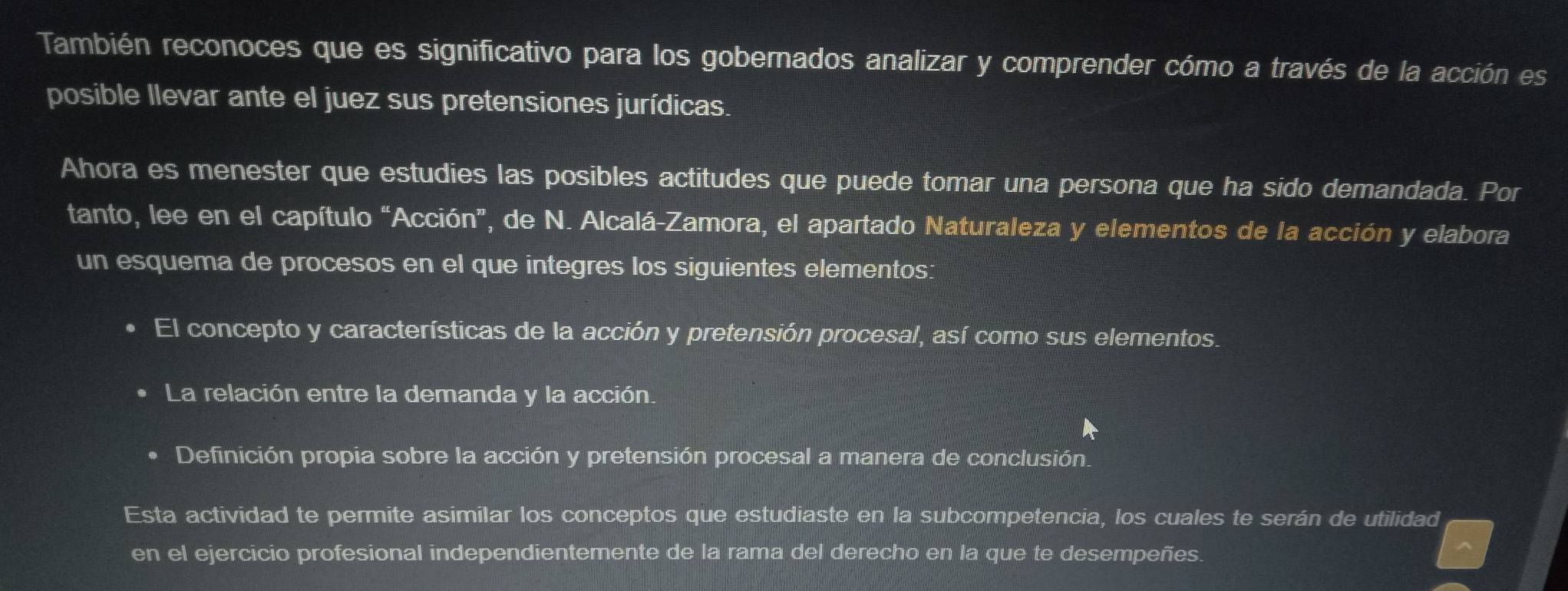 También reconoces que es significativo para los gobernados analizar y comprender cómo a través de la acción es 
posible llevar ante el juez sus pretensiones jurídicas. 
Ahora es menester que estudies las posibles actitudes que puede tomar una persona que ha sido demandada. Por 
tanto, lee en el capítulo “Acción”, de N. Alcalá-Zamora, el apartado Naturaleza y elementos de la acción y elabora 
un esquema de procesos en el que integres los siguientes elementos: 
El concepto y características de la acción y pretensión procesal, así como sus elementos. 
La relación entre la demanda y la acción. 
Definición propia sobre la acción y pretensión procesal a manera de conclusión. 
Esta actividad te permite asimilar los conceptos que estudiaste en la subcompetencia, los cuales te serán de utilidad 
en el ejercicio profesional independientemente de la rama del derecho en la que te desempeñes.