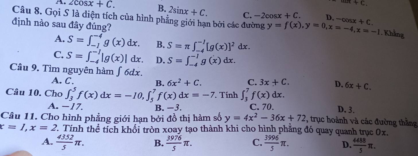 mπ +C.
B. 2sin x+C.
A. 2cos x+C. -2cos x+C. D. -cos x+C. 
C.
Câu 8. Gọi S là diện tích của hình phẳng giới hạn bởi các đường y=f(x), y=0, x=-4, x=-1. Khẳng
định nào sau đây đúng?
A. S=∈t _(-1)^(-4)g(x)dx. B. S=π ∈t _(-4)^(-1)[g(x)]^2dx.
C. S=∈t _(-4)^(-1)|g(x)|dx. D. S=∈t _(-4)^(-1)g(x)dx. 
Câu 9. Tìm nguyên hàm ∫ 6dx.
A. C. B. 6x^2+C. C. 3x+C.
D. 6x+C. 
Câu 10. Cho ∈t _3^(5f(x)dx=-10, ∈t _5^7f(x)dx=-7. . Tính ∈t _3^7f(x)dx.
A. −17. B. −3. C. 70.
D. 3.
Câu 11. Cho hình phẳng giới hạn bởi đồ thị hàm số y=4x^2)-36x+72 , trục hoành và các đường thằng
x=1, x=2 7. Tính thể tích khối tròn xoay tạo thành khi cho hình phăng đó quay quanh trục 0x.
A.  4352/5 π.  3976/5 π.  3996/5 π. D.  4488/5 π. 
B.
C.