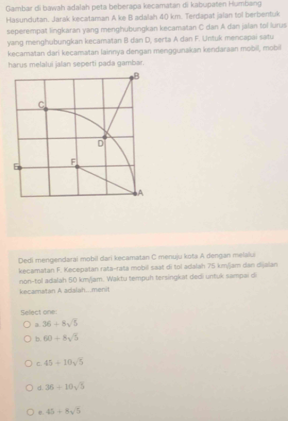 Gambar di bawah adalah peta beberapa kecamatan di kabupaten Humbang
Hasundutan. Jarak kecataman A ke B adalah 40 km. Terdapat jalan tol berbentuk
seperempat lingkaran yang menghubungkan kecamatan C dan A dan jalan tol lurus
yang menghubungkan kecamatan B dan D, serta A dan F. Untuk mencapai satu
kecamatan dari kecamatan lainnya dengan menggunakan kendaraan mobil, mobil
harus melalui jalan seperti pada gambar.
Dedi mengendarai mobil dari kecamatan C menuju kota A dengan melalui
kecamatan F. Kecepatan rata-rata mobil saat di tol adalah 75 km/jam dan dijalan
non-tol adalah 50 km/jam. Waktu tempuh tersingkat dedi untuk sampai di
kecamatan A adalah...menit
Select one:
a. 36+8sqrt(5)
b. 60+8sqrt(5)
C. 45+10sqrt(5)
d. 36+10sqrt(5)
e. 45+8sqrt(5)