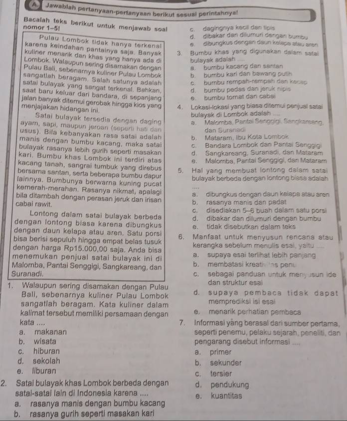 A Jawabiah pertanyaan-pertanyaan berikut sesual perintahoya!
Bacalah teks berikut untuk menjawab soal
nomor 1-5! c. dagingnya kecil dan tipis
d. dibakar dan dilumuri dangan bumbu
Pulau Lombok tidak hanya terkenal e. dibungkus dengan daun kslape alau aren
karena keindahan pantainya saja. Banyak 3. Bumbu khas yang digunakan dalam satai
kuliner menarik dan khas yang hanya ads d bulayak adalah
Lombok. Walaupun sering disamakan dengan a. bumbu kacang dan santan
Pulau Bali, sebenarnya kuliner Pulau Lombok b. bumbu kari dan bawang puth
sangatlah beragam. Salah satunya adalah c. bumbu rempah-rempah dan kecap
satai bulayak yang sangat terkenal. Bahkan. d. bumbu pedas dan jeruk nipis
saat baru keluar dari bandara, di sepanjang e. bumbu tomat dan cabai
jalan banyak ditemui gerobak hingga kios yang 4. Lokasi-lokasi yang biasa ditemui penjual satai ,.,
menjajakan hidangan ini
bulayak di Lombok adalah
Satai bulayak tersedia dengan daging a. Malomba, Pantai Senggigi, Sangkareang
ayam, sapi, maupun jeroan (seperti hati dan dan Suranadi
usus). Bila kebanyakan rasa satai adalah b. Mataram, Ibu Kota Lombok
manis dengan bumbu kacang, maka satai
bulayak rasanya lebih gurih seperti masakan c. Bandara Lombok dan Pantai Senggiq
kari. Bumbu khas Lombok ini terdiri atas d. Sangkareang, Suranadi, dan Malaram
kacang tanah, sangrai tumbuk yang direbus e. Malomba, Pantai Senggigi, dan Malaram
bersama santan, serta beberapa bumbu dapur 5. Hal yang membuat lontong dalam satai
lainnya. Bumbunya berwarna kuning pucat bulayak berbeda dengan lontong biasa adalah 
kemerah-merahan. Rasanya nikmat, apalagi
bila ditambah dengan perasan jeruk dan irisan a. dibungkus dengan daun kelapa atau aren
cabai rawit. b. rasanya manis dan padat
c. disediakan 5-6 buah dalam satu porsi
Lontong dalam satai bulayak berbeda d. dibakar dan dilumuri dengan bumbu
dengan lontong biasa karena dibungkus e. tidak disebutkan dalam teks
dengan daun kelapa atau aren. Satu porsi
bisa berisi sepuluh hingga empat belas tusuk 6. Manfaat untuk menyusun rencana atau
dengan harga Rp15.000,00 saja. Anda bisa kerangka sebelum menulis esai, yaitu
menemukan penjual satai bulayak ini di a. supaya esai terlihat lebih panjang
Malomba, Pantai Senggigi, Sangkareang, dan b. membatasi kreativ 'as penu
Suranadi. c. sebagai panduan untuk meny sun ide
1. Walaupun sering disamakan dengan Pulau dan struktur esai
Ball, sebenarnya kuliner Pulau Lombok d. supaya pembaca tidak dapat
sangatlah beragam. Kata kuliner dalam memprediksi isi esai
kalimat tersebut memiliki persamaan dengan e. menarik perhatian pembaca
kata .... 7. Informasi yằng berasal dari sumber pertama,
a. makanan sepərti penemu, pelaku sejərah, peneliti, dan
b. wisata pengarang disebut informasi ....
c. hiburan a. primer
d. sekolah b， sekunder
e. liburan c. tersier
2. Satal bulayak khas Lombok berbeda dengan d. pendukung
satai-satai lain di Indonesia karena .... e. kuantitas
a. rasanya manis dengan bumbu kacang
b. rasanya gurih seperti masakan kari