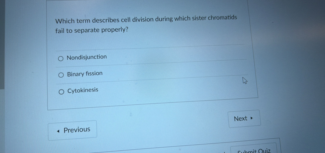 Which term describes cell division during which sister chromatids
fail to separate properly?
Nondisjunction
Binary fission
Cytokinesis
Next
Previous
Submit Quiz