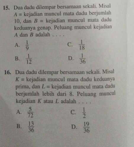 Dua dadu dilempar bersamaan sekali. Misal
A= kejadian muncul mata dadu berjumlah
10, dan B= kejadian muncul mata dadu
keduanya genap. Peluang muncul kejadian
A dan B adalah . . . .
A.  1/9   1/18 
C.
B.  1/12   1/36 
D.
16. Dua dadu dilempar bersamaan sekali. Misal
K= kejadian muncul mata dadu keduanya
prima, dan L= kejadian muncul mata dadu
berjumlah lebih dari 8. Peluang muncul
kejadian K atau L adalah . . . .
A.  5/72   1/2 
C.
B.  13/36   19/36 
D.