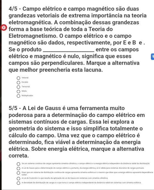 4/5 - Campo elétrico e campo magnético são duas
grandezas vetoriais de extrema importância na teoria
eletromagnética. A combinação dessas grandezas
* forma a base teórica de toda a Teoria do
Eletromagnetismo. O campo elétrico e o campo
magnético são dados, respectivamente, por E e B e .
Se o produto _entre os campos
elétrico e magnético é nulo, significa que esses
campos são perpendiculares. Marque a alternativa
que melhor preencheria esta lacuna.
Vetorial.
Escalar
Tensorial
Misto
Multiplicador
5/5 - A Lei de Gauss é uma ferramenta muito
poderosa para a determinação do campo elétrico em
sistemas contínuos de cargas. Essa lei explora a
geometria do sistema e isso simplifica totalmente o
cálculo do campo. Uma vez que o campo elétrico é
determinado, fica viável a determinação da energia
elétrica. Sobre energia elétrica, marque a alternativa
correta.
Se um sistema contínuo de cargas apresenta simetria cilíndrica, o campo elétrico e a energia elétrica independem da distância radial da distribuição
A Lei de Gauas para a determinação do campo elétrico e, portano, da energia elétrica, só é válida para sistemas discretos de cargas portuais.
Dizer que um sistema de distribuição continua de cargas apresenta simetria esférica é o mesmo que dizer que a energia elétrica apresenta dependência,
radial
A Lei de Coulomb é o que resulta da aplicação da Lei de Gauss em sistemas com simetria cifindrica
A densidade de distribuição de cargas é o que toma o campo elétrico independente da distância radial em sistemas com simetria esférica.