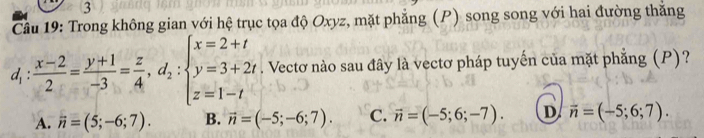 Trong không gian với hệ trục tọa độ Oxyz, mặt phẳng (P) song song với hai đường thắng
a : (x-2)/2 = (y+1)/-3 = z/4 , d_2:beginarrayl x=2+t y=3+2t z=1-tendarray.. Vectơ nào sau đây là vectơ pháp tuyến của mặt phẳng (P)?
A. vector n=(5;-6;7). B. vector n=(-5;-6;7). C. vector n=(-5;6;-7). D overline n=(-5;6;7).