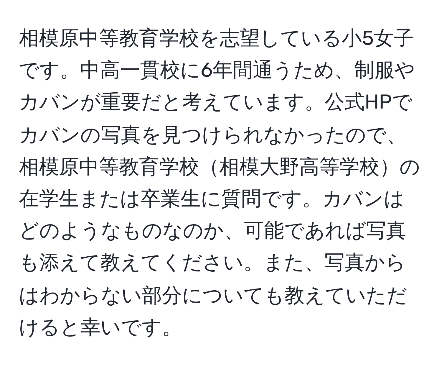 相模原中等教育学校を志望している小5女子です。中高一貫校に6年間通うため、制服やカバンが重要だと考えています。公式HPでカバンの写真を見つけられなかったので、相模原中等教育学校相模大野高等学校の在学生または卒業生に質問です。カバンはどのようなものなのか、可能であれば写真も添えて教えてください。また、写真からはわからない部分についても教えていただけると幸いです。