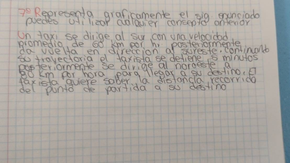 7^e Representa graficamente ei sig enunciado 
psedes ilizap cudlavier consepte anlevior 
un taxi se dirige al sur, con una velocidad 
promedio de 60 km por hi posteriormente 
da vielta en direccion a Iscreste,continuond 
to travectoria el faxista se defiene s minutos 
eisteriormente se divige al norgeste a 
llegan a su destino.E 
del punto de partida a su desting