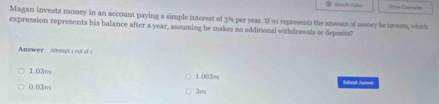 Watch Video Show Eumshes
Magan invests money in an account paying a simple interest of 3% per year. If 11 represents the amount of money he invests, which
expression represents his balance after a year, assuming he makes no additional withdrawals or deposits?
Answer Attempl a out of
1.03m 1.003m Bohrit Amer
0.03m
3m