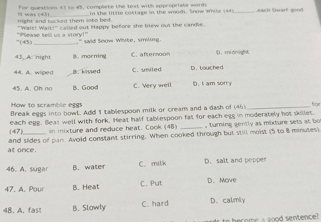 For questions 43 to 45, complete the text with appropriate words
It was (43)_ in the little cottage in the woods. Snow White (44)_ Deach Dwarf good
night and tucked them into bed.
“Wait! Wait!” called out Happy before she blew out the candle.
“Please tell us a story!”
“(45)_ ,” said Snow White, smiling.
43. A. night B. morning C. afternoon D. midnight
44. A. wiped B. kissed C. smiled D. touched
45. A. Oh no B. Good C. Very well D. I am sorry
How to scramble eggs for
Break eggs into bowl. Add 1 tablespoon milk or cream and a dash of (46)_
each egg. Beat well with fork. Heat half tablespoon fat for each egg in moderately hot skillet.
(47) in mixture and reduce heat. Cook (48) _, turning gently as mixture sets at bo
and sides of pan. Avoid constant stirring. When cooked through but still moist (5 to 8 minutes)
at once.
46. A. sugar B. water C. milk D. salt and pepper
47. A. Pour B. Heat C. Put
D. Move
48. A. fast B. Slowly C. hard D. calmly
dr to become a good sentence?