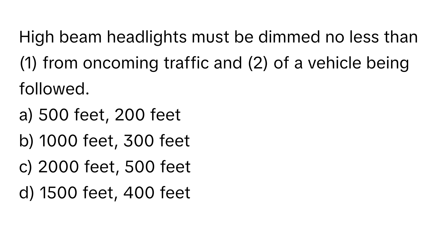 High beam headlights must be dimmed no less than (1) from oncoming traffic and (2) of a vehicle being followed. 

a) 500 feet, 200 feet 
b) 1000 feet, 300 feet 
c) 2000 feet, 500 feet 
d) 1500 feet, 400 feet