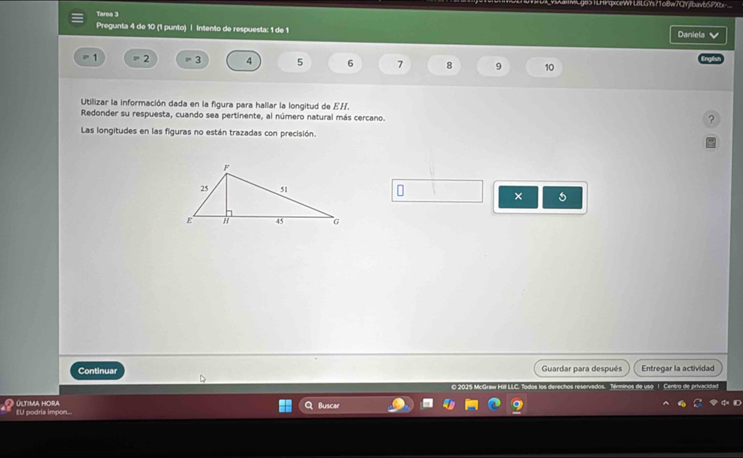 IMCg85TLHPqxceWFL8LGYs?1oBw7QYjlbavbSPXtx-... 
Tarea 3 
Pregunta 4 de 10 (1 punto) | Intento de respuesta: 1 de 1 Daniela
1 2 3 4 5 6 7 8 9 10
Utilizar la información dada en la figura para hallar la longitud de EH. 
Redonder su respuesta, cuando sea pertinente, al número natural más cercano. 
? 
Las longitudes en las figuras no están trazadas con precisión. 
× 5 
Continuar Guardar para después Entregar la actividad 
© 2025 McGraw Hill LL os. Términos de uso l Centro de priva 
última Hora Q Buscar 
EU podría impon...