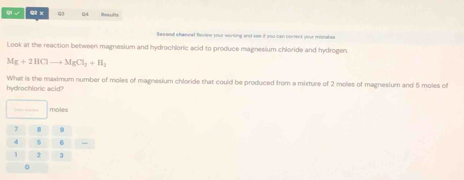 Results
Second chance! Review your working and see if you can correct your mistakes
Look at the reaction between magnesium and hydrochloric acid to produce magnesium chloride and hydrogen.
Mg+2HClto MgCl_2+H_2
What is the maximum number of moles of magnesium chloride that could be produced from a mixture of 2 moles of magnesium and 5 moles of
hydrochloric acid?
moles
,,,
0