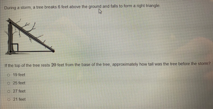 During a storm, a tree breaks 6 feet above the ground and falls to form a right triangle.
If the top of the tree rests 20 feet from the base of the tree, approximately how tall was the tree before the storm?
19 feet
25 feet
27 feet
21 feet