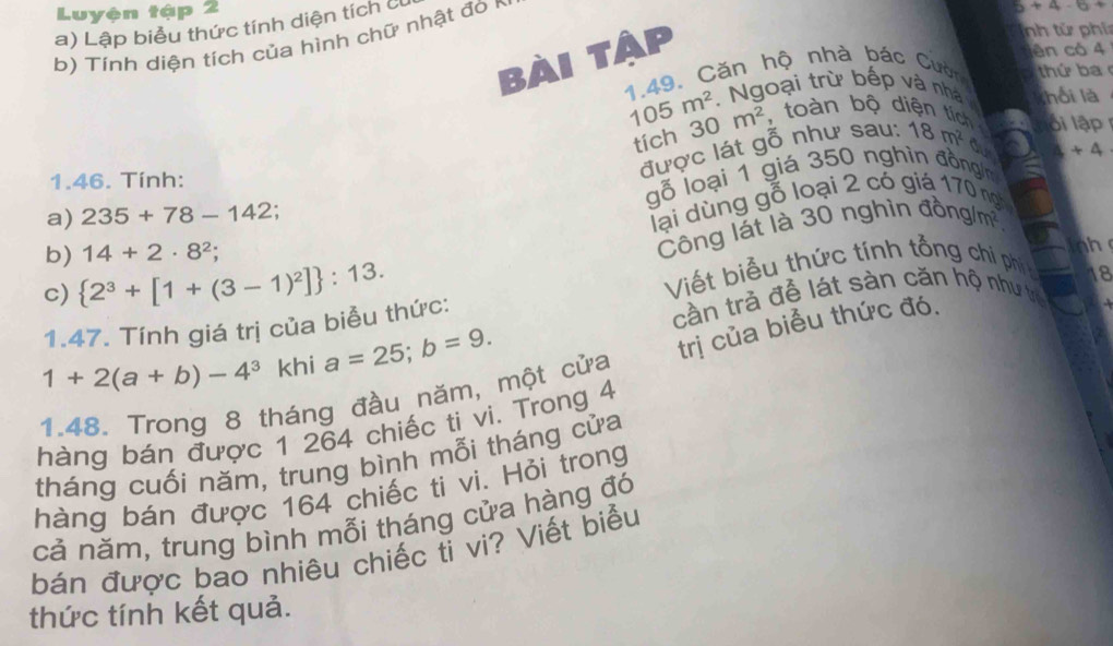 Luyện tập 2 
a) Lập biểu thức tính diện tích c 
b) Tính diện tích của hình chữ nhật đò r
5+4-6+
bài tập 
nh từ phí 
dên có 4
1.49. Căn hộ nhà bác Cườn hứ b a 
Ngoại trừ bếp và nhà shối là
105m^2 30m^2 , toàn bộ diện tích lối lập 
tích 
được lát gỗ như sau: 18m^2 du
4+4
1.46. Tính: 
gỗ loại 1 giá 350 nghìn đồng/ m
a) 235+78-142; 
lại dùng gỗ loại 2 có giá 170 ngh 
c)  2^3+[1+(3-1)^2] :13. Công lát là 30 nghìn đồng/m² 
b) 14+2· 8^2; 
Viết biểu thức tính tổng ch phí 
1.47. Tính giá trị của biểu thức: cần trả để lát sàn căn hộ như tế 18
1+2(a+b)-4^3° khi a=25; b=9. 
trị của biểu thức đó. 
1.48. Trong 8 tháng đầu năm, một cửa 
hàng bán được 1 264 chiếc ti vi. Trong 4
tháng cuối năm, trung bình mỗi tháng cửa 
hàng bán được 164 chiếc ti vi. Hỏi trong 
cả năm, trung bình mỗi tháng cửa hàng đó 
bán được bao nhiêu chiếc tỉ vi? Viết biểu 
thức tính kết quả.