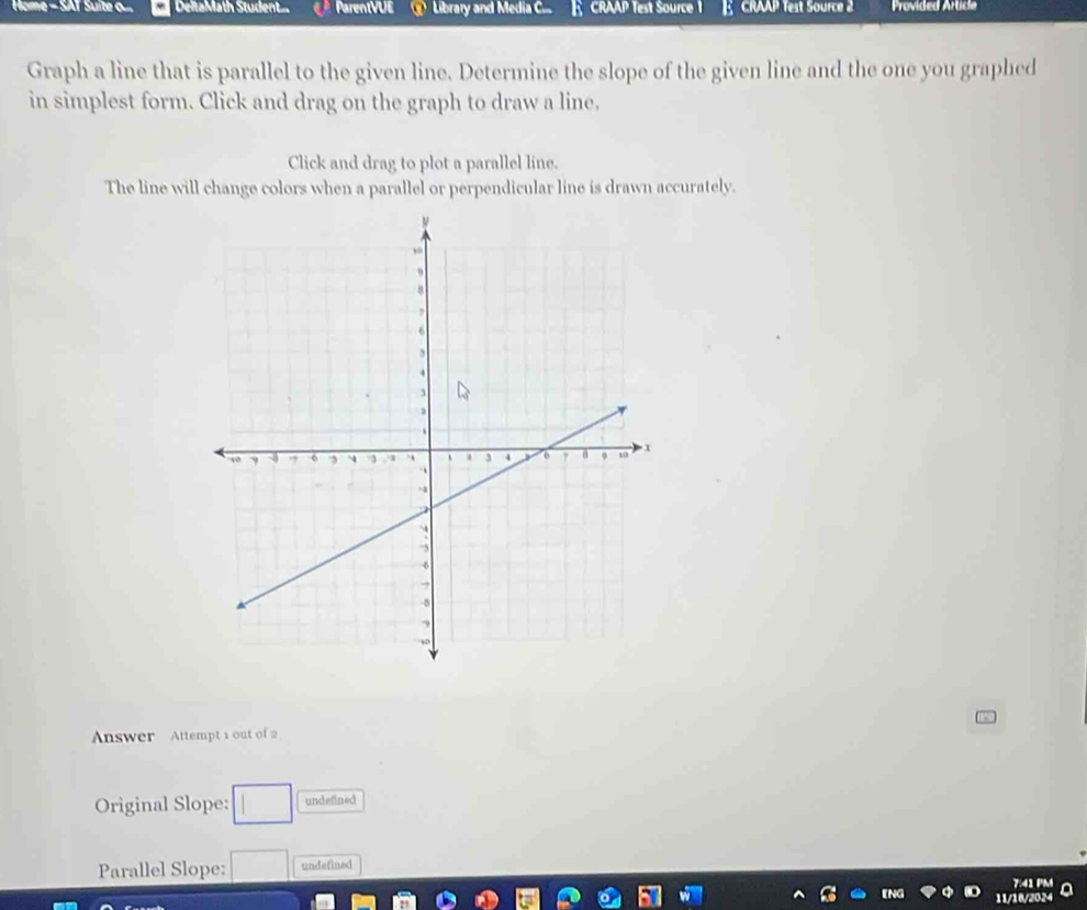 Home - SAT Suite o... DeltaMath Student... ParentVUE Library and Media C CRAAP Test Source 1 CRAAP Test Source 2 Provided Article 
Graph a line that is parallel to the given line. Determine the slope of the given line and the one you graphed 
in simplest form. Click and drag on the graph to draw a line. 
Click and drag to plot a parallel line. 
The line will change colors when a parallel or perpendicular line is drawn accurately. 
Answer Attempt 1 out of 2 
Original Slope: □ undefined 
Parallel Slope: □ undefined 
7:41 PM 
11/16/2024