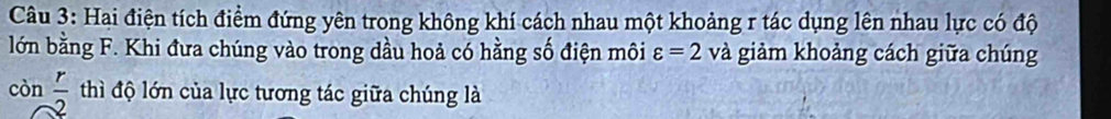 Hai điện tích điểm đứng yên trong không khí cách nhau một khoảng r tác dụng lên nhau lực có độ 
lớn bằng F. Khi đưa chúng vào trong dầu hoả có hằng số điện môi varepsilon =2 và giảm khoảng cách giữa chúng 
còn  r/2  thì độ lớn của lực tương tác giữa chúng là