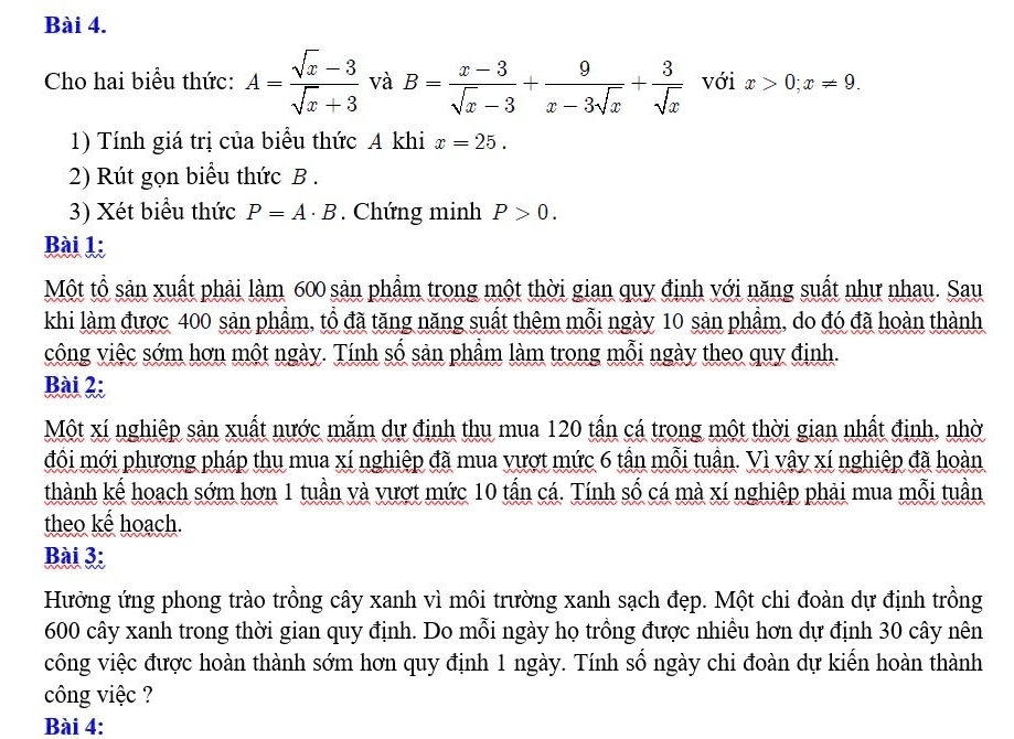 Cho hai biểu thức: A= (sqrt(x)-3)/sqrt(x)+3  và B= (x-3)/sqrt(x)-3 + 9/x-3sqrt(x) + 3/sqrt(x)  với x>0;x!= 9.
1) Tính giá trị của biểu thức A khi x=25.
2) Rút gọn biểu thức B .
3) Xét biểu thức P=A· B. Chứng minh P>0.
Bài 1:
Một tổ sản xuất phải làm 600 sản phẩm trong một thời gian quy định với năng suất như nhau. Sau
khi làm được 400 sản phầm, tổ đã tăng năng suất thêm mỗi ngày 10 sản phẩm, do đó đã hoàn thành
công việc sớm hơn một ngày. Tính số sản phầm làm trong mỗi ngày theo quy định.
Bài 2:
Một xí nghiệp sản xuất nước mắm dự định thu mua 120 tấn cá trong một thời gian nhất định, nhờ
đôi mới phương pháp thu mua xí nghiệp đã mua vượt mức 6 tần mỗi tuần. Vì vậy xí nghiệp đã hoàn
thành kế hoạch sớm hơn 1 tuần và vượt mức 10 tấn cá. Tính số cá mà xí nghiệp phải mua mỗi tuần
theo kế hoạch.
Bài 3
Hưởng ứng phong trào trồng cây xanh vì môi trường xanh sạch đẹp. Một chi đoàn dự định trồng
600 cây xanh trong thời gian quy định. Do mỗi ngày họ trồng được nhiều hơn dự định 30 cây nên
công việc được hoàn thành sớm hơn quy định 1 ngày. Tính số ngày chi đoàn dự kiển hoàn thành
công việc ?
Bài 4: