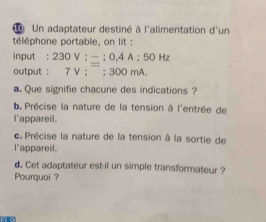 Un adaptateur destiné à l'alimentation d'un 
téléphone portable, on lit : 
input : 230V; approx; 0, 4A; 50Hz
output : 7V;; 300 0 mA. 
a. Que signifie chacune des indications ? 
b. Précise la nature de la tension à l'entrée de 
I'appareil. 
c. Précise la nature de la tension à la sortie de 
I'appareil. 
d. Cet adaptateur est-il un simple transformateur ? 
Pourquoi ?