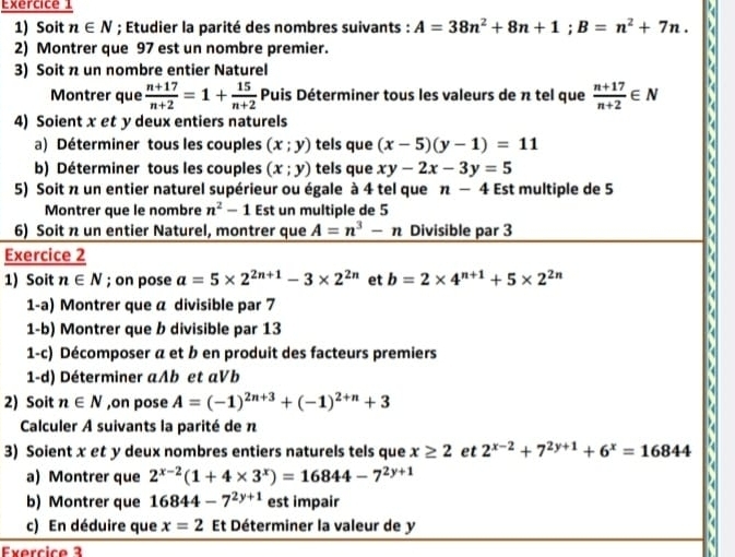 Soit n∈ N; Etudier la parité des nombres suivants : A=38n^2+8n+1;B=n^2+7n.
2) Montrer que 97 est un nombre premier.
3) Soit n un nombre entier Naturel
Montrer que  (n+17)/n+2 =1+ 15/n+2  Puis Déterminer tous les valeurs de π tel que  (n+17)/n+2 ∈ N
4) Soient x et y deux entiers naturels
a) Déterminer tous les couples (x;y) tels que (x-5)(y-1)=11
b) Déterminer tous les couples (x;y) tels que xy-2x-3y=5
5) Soit n un entier naturel supérieur ou égale à 4 tel que n-4 Est multiple de 5
Montrer que le nombre n^2-1 Est un multiple de 5
6) Soit n un entier Naturel, montrer que A=n^3-n Divisible par 3
Exercice 2
1) Soit n∈ N; on pose a=5* 2^(2n+1)-3* 2^(2n) et b=2* 4^(n+1)+5* 2^(2n)
1-a) Montrer que a divisible par 7
1-b) Montrer que b divisible par 13
1-c) Décomposer a et b en produit des facteurs premiers
1-d) Déterminer aAb et aVb
2) Soit n∈ N ,on pose A=(-1)^2n+3+(-1)^2+n+3
Calculer A suivants la parité de n
3) Soient x et y deux nombres entiers naturels tels que x≥ 2 et 2^(x-2)+7^(2y+1)+6^x=16844
a) Montrer que 2^(x-2)(1+4* 3^x)=16844-7^(2y+1)
b) Montrer que 16844-7^(2y+1) est impair
c) En déduire que x=2 Et Déterminer la valeur de y
Exercice 3