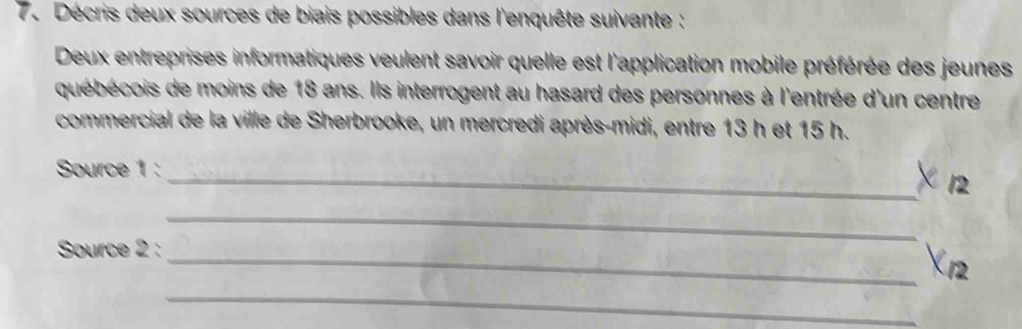 Décris deux sources de biais possibles dans l'enquête suivante : 
Deux entreprises informatiques veulent savoir quelle est l'application mobile préférée des jeunes 
québécois de moins de 18 ans. Ils interrogent au hasard des personnes à l'entrée d'un centre 
commercial de la ville de Sherbrooke, un mercredi après-midi, entre 13 h et 15 h. 
Source 1 : 
_× 12 
Source 2 : 
_ 
_X12 
_