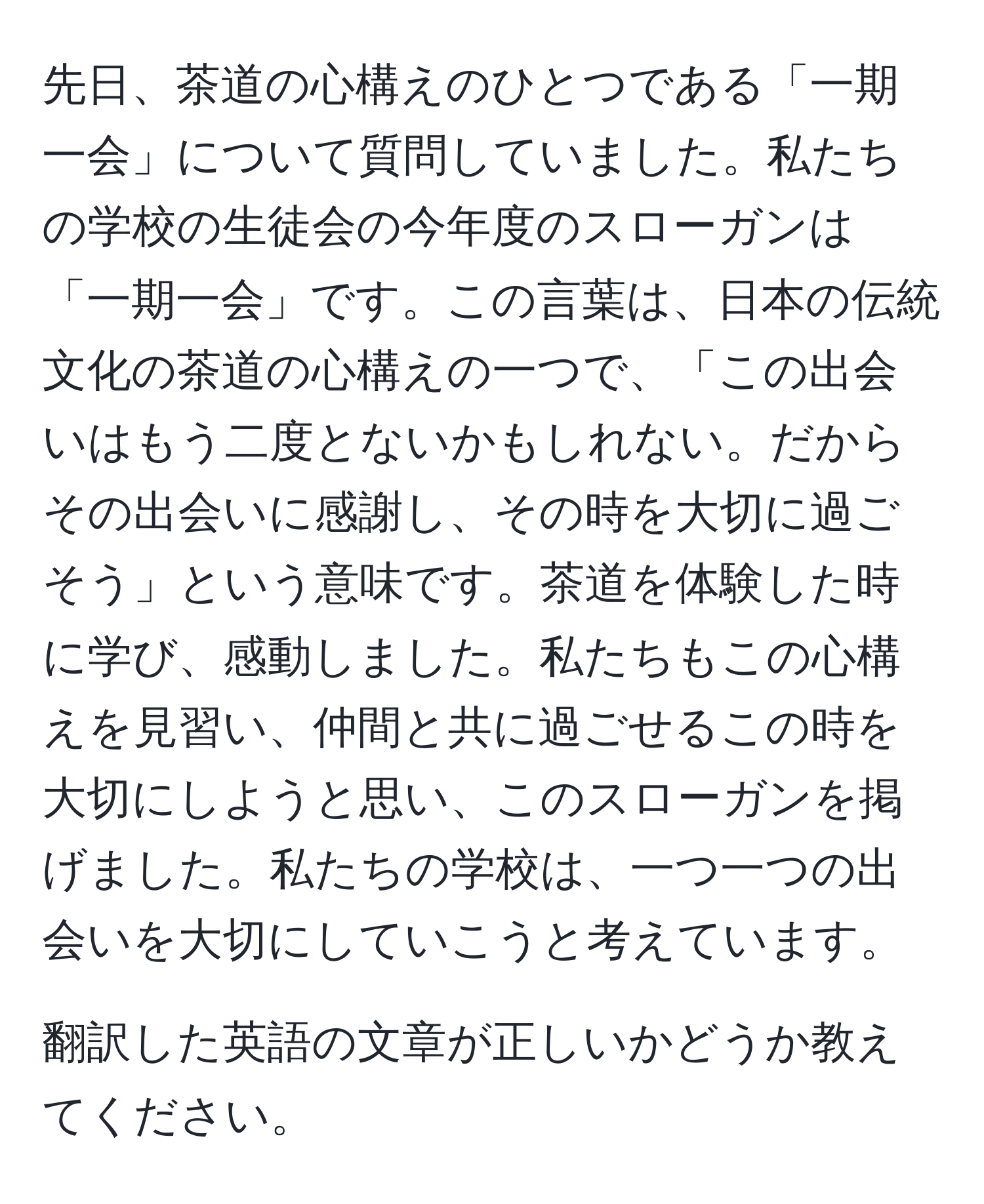 先日、茶道の心構えのひとつである「一期一会」について質問していました。私たちの学校の生徒会の今年度のスローガンは「一期一会」です。この言葉は、日本の伝統文化の茶道の心構えの一つで、「この出会いはもう二度とないかもしれない。だからその出会いに感謝し、その時を大切に過ごそう」という意味です。茶道を体験した時に学び、感動しました。私たちもこの心構えを見習い、仲間と共に過ごせるこの時を大切にしようと思い、このスローガンを掲げました。私たちの学校は、一つ一つの出会いを大切にしていこうと考えています。

翻訳した英語の文章が正しいかどうか教えてください。