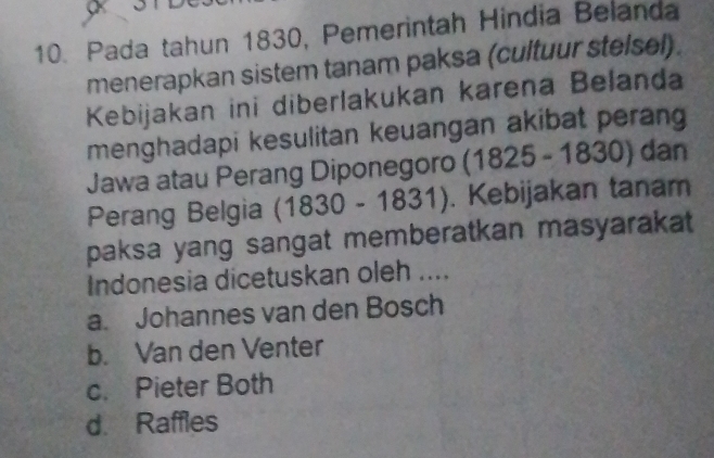 Pada tahun 1830, Pemerintah Hindia Belanda
menerapkan sistem tanam paksa (cultuur stelsel).
Kebijakan ini diberlakukan karena Belanda
menghadapi kesulitan keuangan akibat perang
Jawa atau Perang Diponegoro (1825 - 1830) dan
Perang Belgia (1830 - 1831). Kebijakan tanam
paksa yang sangat memberatkan masyarakat 
Indonesia dicetuskan oleh ....
a. Johannes van den Bosch
b. Van den Venter
c. Pieter Both
d. Raffles