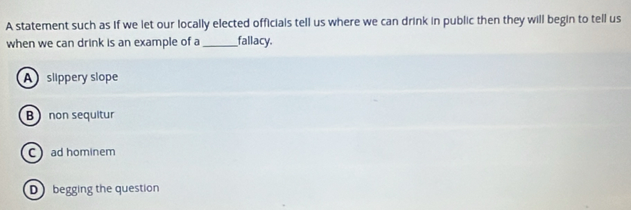 A statement such as if we let our locally elected officials tell us where we can drink in public then they will begin to tell us
when we can drink is an example of a __fallacy.
A slippery slope
B non sequitur
C ad hominem
D begging the question