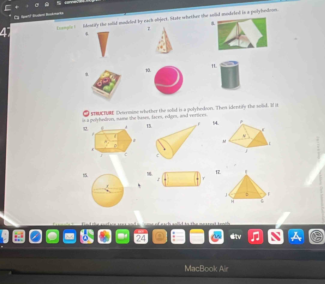 connected.n 
Spart7 Student Bookmarks 
47 Example 1 Identify the solid modeled by each object. State whether the solid modeled is a polyhedron. 
B. 
7. 
6. 
11. 
10. 
9. 
STRUCTURE Determine whether the solid is a polyhedron. Then identify the solid. If it 
is a polyhedron, name the bases, faces, edges, and vertices. 
1213 14. 

15.1617. 
Find the surface area and ume of each solid to the near tenth 
OC1 
24 
MacBook Air