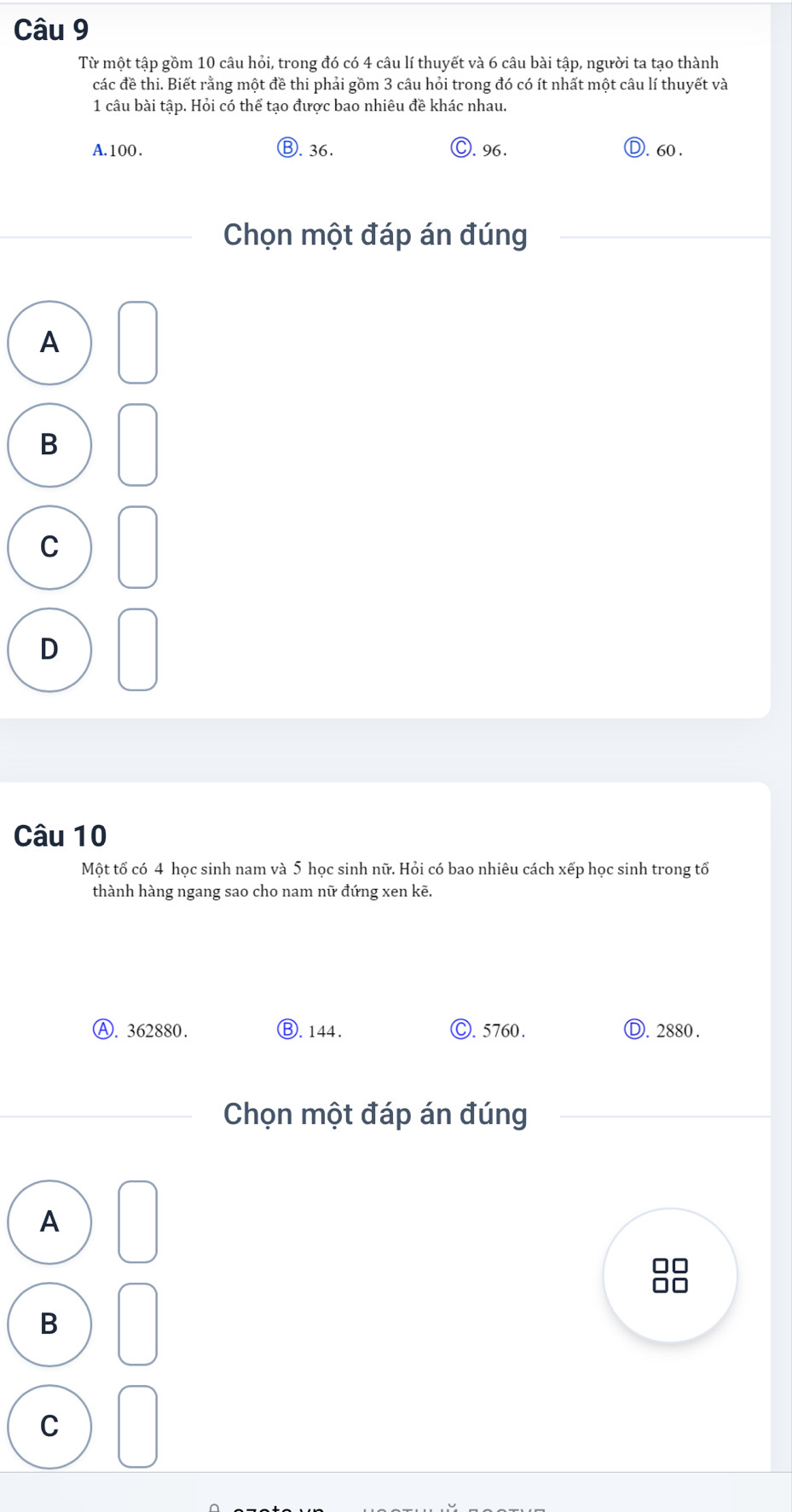 Từ một tập gồm 10 câu hỏi, trong đó có 4 câu lí thuyết và 6 câu bài tập, người ta tạo thành
các đề thi. Biết rằng một đề thi phải gồm 3 câu hỏi trong đó có ít nhất một câu lí thuyết và
1 câu bài tập. Hỏi có thể tạo được bao nhiêu đề khác nhau.
A. 100. Ⓑ. 36. C. 96. D. 60.
Chọn một đáp án đúng
A
B
C
D
Câu 10
Một tổ có 4 học sinh nam và 5 học sinh nữ. Hỏi có bao nhiêu cách xếp học sinh trong tổ
thành hàng ngang sao cho nam nữ đứng xen kẽ.
Ⓐ. 362880. ⑧. 144. . 5760. Ⓓ. 2880.
Chọn một đáp án đúng
A
B
C