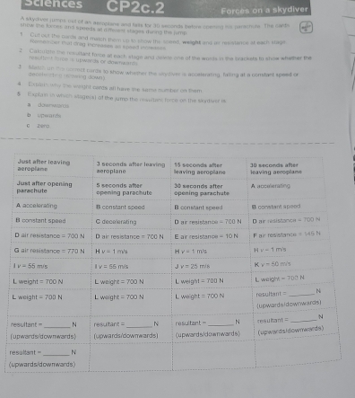 sciences CP2c.2 Forces on a skydiver
A skydver jumps out of an aemplane and falls for 30 seconds beters coeming iis parachots. The cards
show the foces and speeds at differet stages during the jump.
1 Cut out the nards and match them up to show the seeed, weight and er resistance at each stage
Romemoen that drag increases as speed incrasss
2 Calcrigte the resultast force at each stage and cokts one of the words in the brackets to show whether the
re settent Torös is upwiends or dlownwants 
3 Match n t cormet cards to show whether the sintiver is accelerating, falling at a constant speed or
decete n g  mominng down)
#  Extrain why the wright cards all have me sams number on them
§ Explain in which stagera) of the jump the reautast force on the skydiver is
a downwards
b upwants
0 zera
L
L
r
(
r
(u