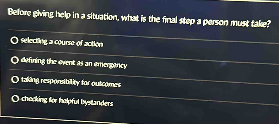 Before giving help in a situation, what is the final step a person must take?
selecting a course of action
defning the event as an emergency
taking responsibility for outcomes
checking for helpful bystanders