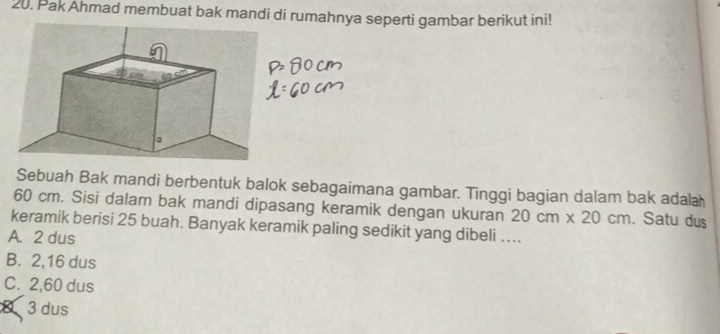 Pak Ahmad membuat bak mandi di rumahnya seperti gambar berikut ini!
Sebuah Bak mandi berbentuk balok sebagaimana gambar. Tinggi bagian dalam bak adala
60 cm. Sisi dalam bak mandi dipasang keramik dengan ukuran 20cm* 20cm. Satu dus
keramik berisi 25 buah. Banyak keramik paling sedikit yang dibeli ....
A. 2 dus
B. 2,16 dus
C. 2,60 dus
8 3 dus