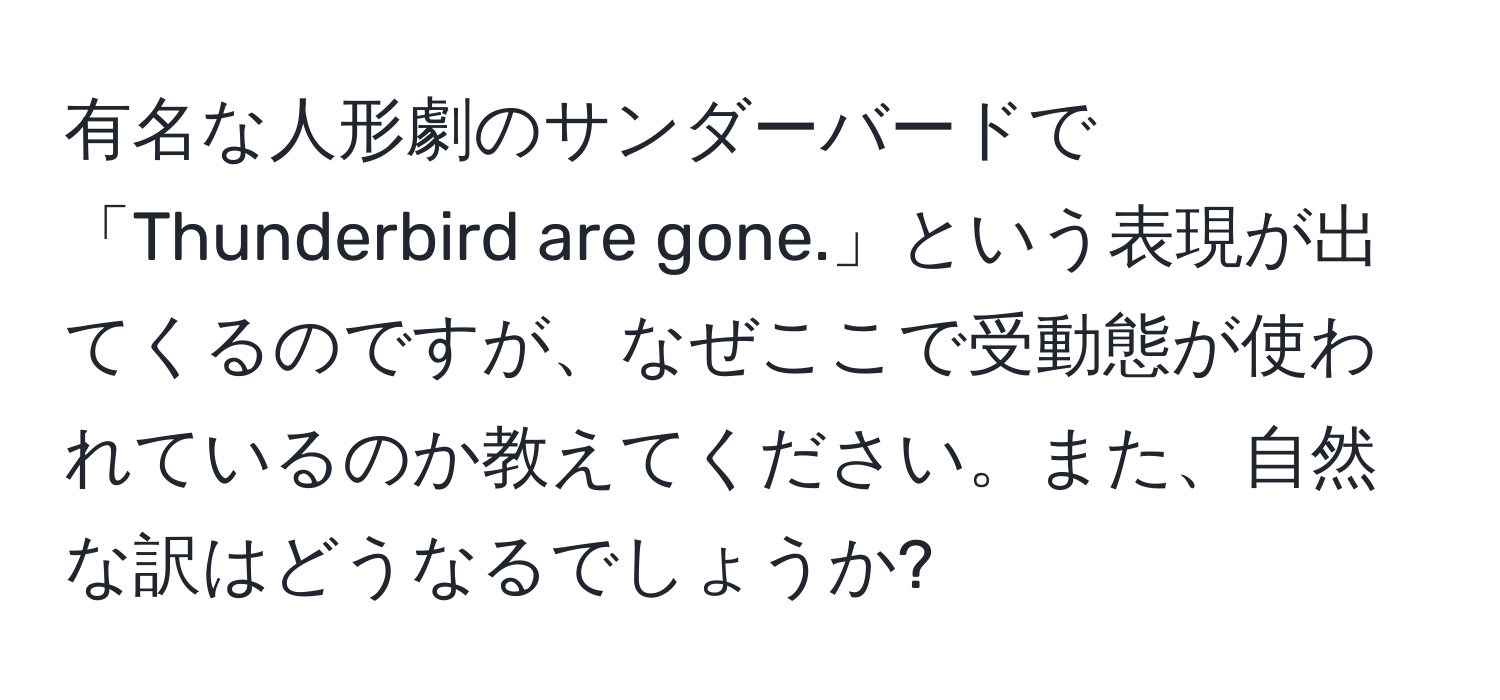 有名な人形劇のサンダーバードで「Thunderbird are gone.」という表現が出てくるのですが、なぜここで受動態が使われているのか教えてください。また、自然な訳はどうなるでしょうか?