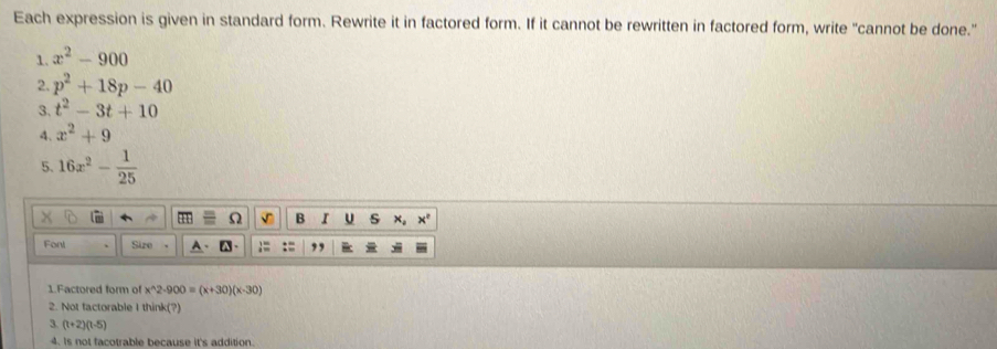 Each expression is given in standard form. Rewrite it in factored form. If it cannot be rewritten in factored form, write "cannot be done." 
1. x^2-900
2. p^2+18p-40
3. t^2-3t+10
4、 x^2+9
5. 16x^2- 1/25 
Ω √ B I U s x. x°
Fonl Sire , 
1.Factored form of x^(wedge)2· 900=(x+30)(x-30)
2. Not factorable I think(?) 
3. (t+2)(t-5)
4. Is not facotrable because it's addition.