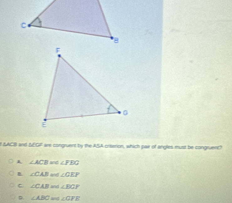 MACB and △EGF are congruent by the ASA criterion, which pair of angles must be congruent?
A ∠ ACB and ∠ FEG
B ∠ CAB and ∠ GEF
C ∠ CAB sarar ∠ EGP
D. ∠ ABC and ∠ GFE