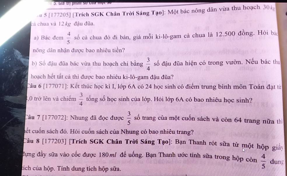 Gia tị phan số của một số 
u 5 [177205] [Trích SGK Chân Trời Sáng Tạo]: Một bác nông dân vừa thu hoạch 30
cả chua và 12 kg đậu đũa. 
a) Bác đem  4/5  số cà chua đó đi bán, giá mỗi ki-lô-gam cà chua là 12.500 đồng. Hỏi bác 
nông dân nhận được bao nhiêu tiền? 
b) Số đậu đũa bác vừa thu hoạch chỉ bằng  3/4  số đậu đũa hiện có trong vườn. Nếu bác thu 
hoạch hết tất cả thì được bao nhiêu ki-lô-gam đậu đũa? 
Câu 6 [177071]: Kết thúc học kì I, lớp 6A có 24 học sinh có điểm trung bình môn Toán đạt từ 
,0 trở lên và chiếm  3/4  tổng số học sinh của lớp. Hỏi lớp 6A có bao nhiêu học sinh? 
Câu 7 [177072]: Nhung đã đọc được  3/5  số trang của một cuốn sách và còn 64 trang nữa th 
cết cuốn sách đó. Hỏi cuốn sách của Nhung có bao nhiêu trang? 
Câu 8 [177203] [Trích SGK Chân Trời Sáng Tạo]: Bạn Thanh rót sữa từ một hộp giảy 
đựng đầy sữa vào cốc được 180 m / để uống. Bạn Thanh ước tính sữa trong hộp còn  4/5  dung 
tích của hộp. Tính dung tích hộp sữa.