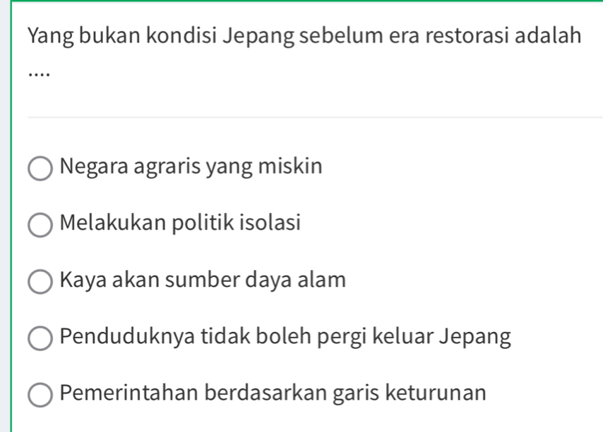 Yang bukan kondisi Jepang sebelum era restorasi adalah
…
Negara agraris yang miskin
Melakukan politik isolasi
Kaya akan sumber daya alam
Penduduknya tidak boleh pergi keluar Jepang
Pemerintahan berdasarkan garis keturunan