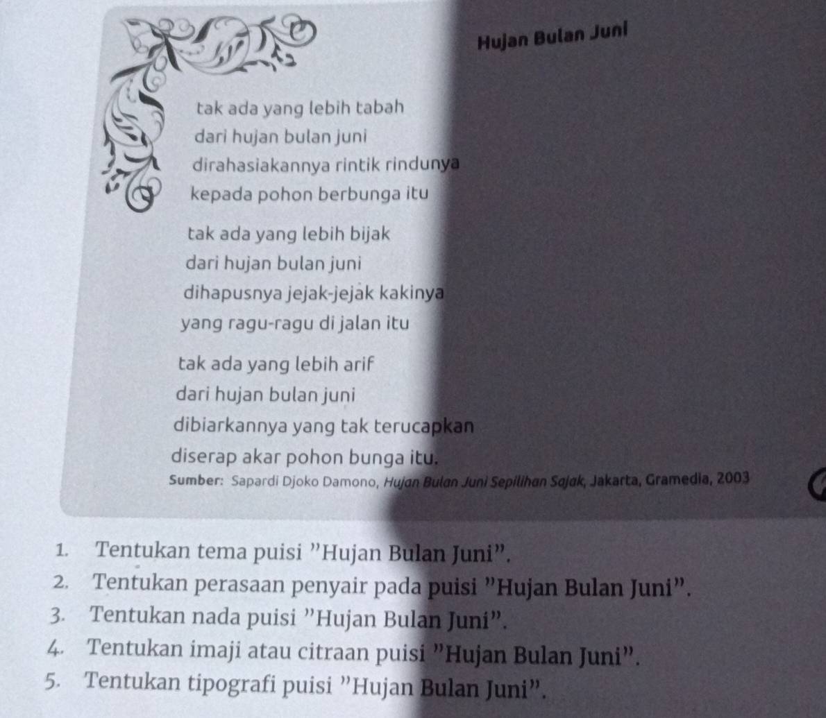 Hujan Bulan Juni
tak ada yang lebih tabah
dari hujan bulan juni
dirahasiakannya rintik rindunya
kepada pohon berbunga itu
tak ada yang lebih bijak
dari hujan bulan juni
dihapusnya jejak-jejak kakinya
yang ragu-ragu di jalan itu
tak ada yang lebih arif
dari hujan bulan juni
dibiarkannya yang tak terucapkan
diserap akar pohon bunga itu.
Sumber: Sapardi Djoko Damono, Hujan Bulan Juni Sepilihan Sajak, Jakarta, Gramedia, 2003
1. Tentukan tema puisi ”Hujan Bulan Juni”.
2. Tentukan perasaan penyair pada puisi "Hujan Bulan Juni”.
3. Tentukan nada puisi ”Hujan Bulan Juni”.
4. Tentukan imaji atau citraan puisi "Hujan Bulan Juni”.
5. Tentukan tipografi puisi ”Hujan Bulan Juni”.