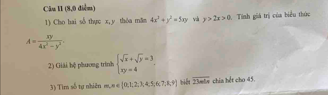 Câu II (8,0 điểm) 
1) Cho hai số thực x, y thỏa mãn 4x^2+y^2=5xy và y>2x>0. Tính giá trị của biều thức
A= xy/4x^2-y^2 . 
2) Giải hệ phương trình beginarrayl sqrt(x)+sqrt(y)=3 xy=4endarray.. 
3) Tìm số tự nhiên m,n∈  0;1;2;3;4;5;6;7;8;9 biết overline 23mln chia hết cho 45.