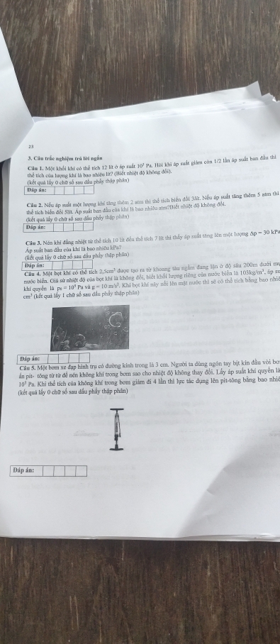 23
3. Cầu trắc nghiệm trá lời ngắn
Căm 1. Một khổi khí có thể tích 12 lit ở áợ suất 10° Pa. Hôi khi áp suất giám còn 1/2 lần áp suất han đầu thi
thể tích của lượng khí là bao nhiều lt? (Biết nhiệt độ không đổi).
(kết quả lấy 0 chữ số sau dầu phẩy thập phân)
Đáp ản:
Cầu 2. Nều áp suất một lượng khí tăng thêm 2 amm thi thể tích biển đổi 3ữ. Nếu áp suất tăng thêm 5 aam thi
thể tích biển đổi Sát. Áp suất ban đầu của khi là bao nhiêu a?Biết nhiệt độ không đổi.
(kết quả lấy 0 chữ số saa đầu phẩy thập phân)
Đáp án:
Cầm 3. Nềm khi đẳng nhiệt từ thể tích 10 lit đến thể tích 7 lt thi thấy ấp suất tăng lên một lượng 5p=30k
Áp suất ban đầu của khí là bao nhiều kPa?
(kết quả lấy 0 chữ số sau dầu phẩy thập phân)
Đáp án:
Cầu 4, Một bạt khí có thể tích 2,5cm^3 được tạo ra từ khoang tàu ngầm đang lận ở độ sâu 200m dưới m
nước hiển. Giả sử nhiệt độ của bọt khí là không đổi, biết khổi hượng riêng của nước biển là 103kg/m^2,
khí quyền là p_0=10^3 Pa và a=10m/s , Khi bọt khí này nổi lên mặt nước thì sẽ có thể tích bằng bao nhì , áp s
cm^3 (kết quả My 1 chữ số sau đầu phảy thập phân)
Đáp án:
Câu 5. Một bơm xe đạp hình trụ có đường kinh trong là 3 cm. Người ta dùng ngón tay bịt kin đầu vòi bo
ấn pit- tông từ từ để nén không khí trong bom sao cho nhiệt độ không thay đổi. Lấy áp suất khí quyền là
10^5 Pa. Khi thể tích của không khí trong bơm giám đi 4 lần thì lực tác dụng lên pit-tông bằng bao nhiê
(kết quả lầy 0 chữ số sau đầu phầy thập phân)
Đáp án: