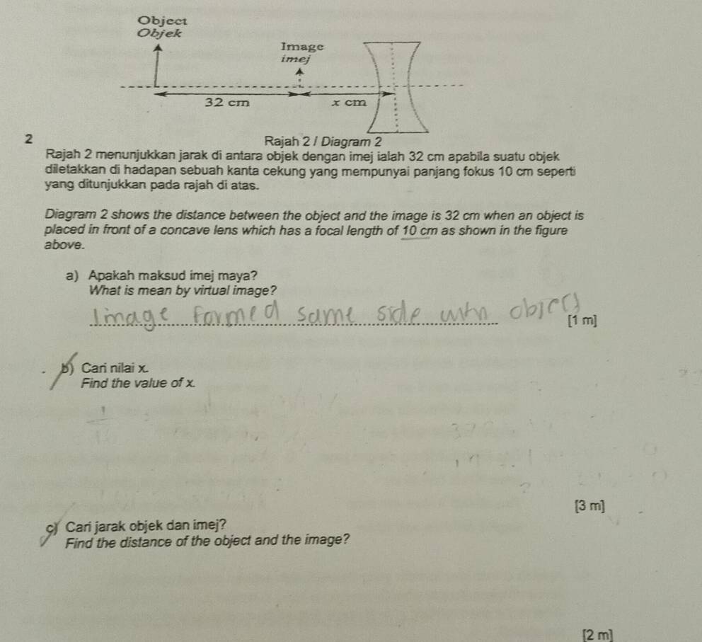Rajah 2 menunjukkan jarak di antara objek dengan imej ialah 32 cm apabila suatu objek 
diletakkan di hadapan sebuah kanta cekung yang mempunyai panjang fokus 10 cm seperti 
yang ditunjukkan pada rajah di atas. 
Diagram 2 shows the distance between the object and the image is 32 cm when an object is 
placed in front of a concave lens which has a focal length of 10 cm as shown in the figure 
above. 
a) Apakah maksud imej maya? 
What is mean by virtual image? 
_ 
[1 m] 
b) Cari nilai x. 
Find the value of x. 
[3 m] 
c) Cari jarak objek dan imej? 
Find the distance of the object and the image? 
[2 m]