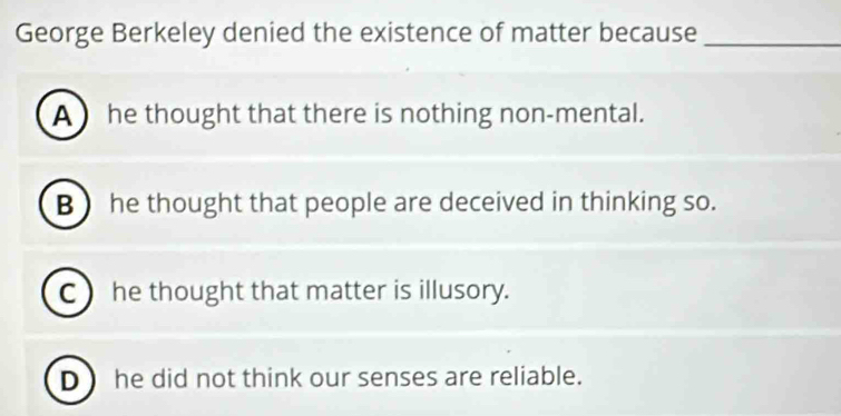 George Berkeley denied the existence of matter because_
A he thought that there is nothing non-mental.
B  he thought that people are deceived in thinking so.
C  he thought that matter is illusory.
D  he did not think our senses are reliable.