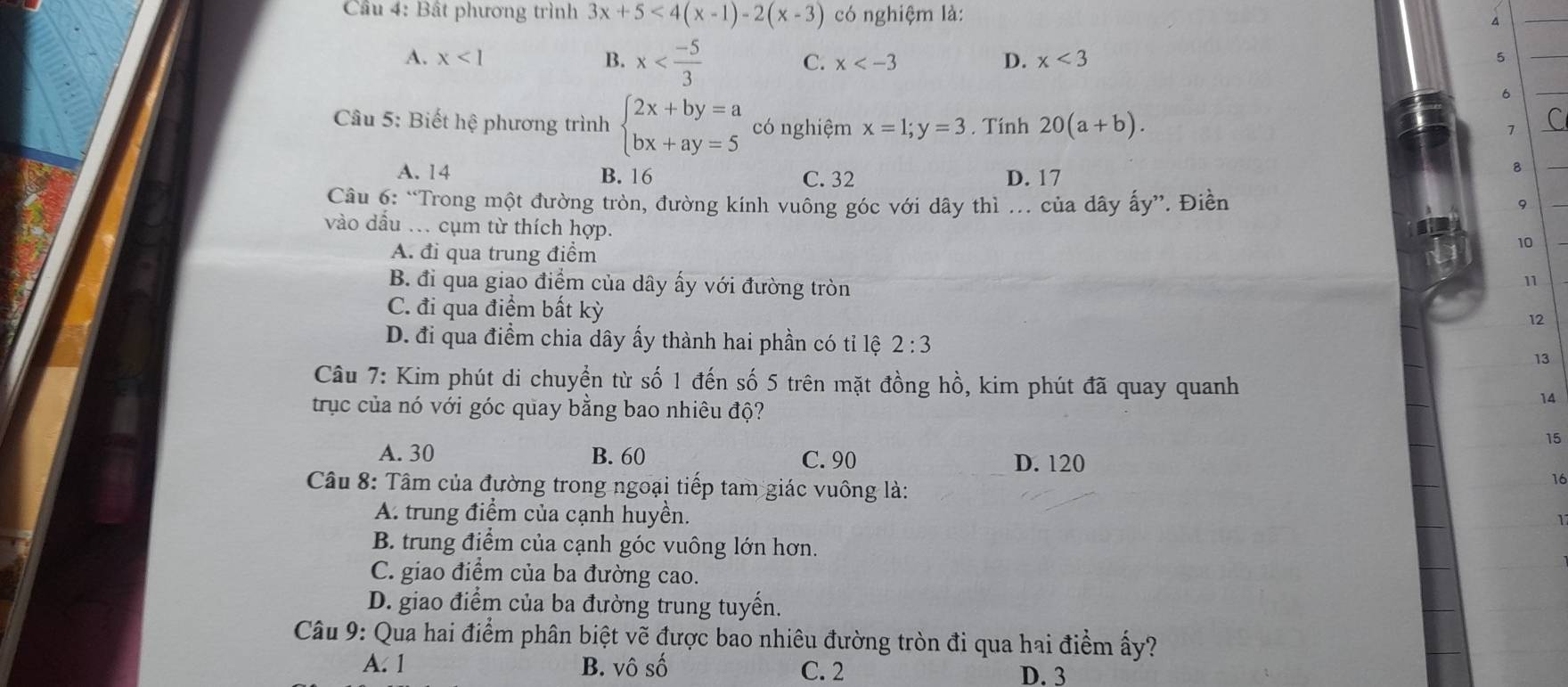 Cầu 4: Bất phương trình 3x+5<4(x-1)-2(x-3) có nghiệm là:
4
A. x<1</tex> B. x
C. x D. x<3</tex> 
5
6
Câu 5: Biết hệ phương trình beginarrayl 2x+by=a bx+ay=5endarray. có nghiệm x=1;y=3. Tính 20(a+b). 
1
A. 14 B. 16 C. 32 D. 17
8
Câu 6: “Trong một đường tròn, đường kính vuông góc với dây thì .. của dây ấy”. Điền
9
vào dầu .. cụm từ thích hợp.
A. đi qua trung điểm
10
B. đi qua giao điểm của dây ấy với đường tròn
11
C. đi qua điểm bất kỳ
12
D. đi qua điểm chia dây ấy thành hai phần có tỉ lệ 2:3 13
Câu 7: Kim phút di chuyển từ số 1 đến số 5 trên mặt đồng hồ, kim phút đã quay quanh
trục của nó với góc quay bằng bao nhiêu độ?
14
15
A. 30 B. 60 C. 90 D. 120
Câu 8: Tâm của đường trong ngoại tiếp tam giác vuông là:
16
A. trung điểm của cạnh huyền.
1
B. trung điểm của cạnh góc vuông lớn hơn.
C. giao điểm của ba đường cao.
D. giao điểm của ba đường trung tuyến.
Câu 9: Qua hai điểm phân biệt vẽ được bao nhiêu đường tròn đi qua hai điểm ấy?
A. 1 B. vô số C. 2 D. 3