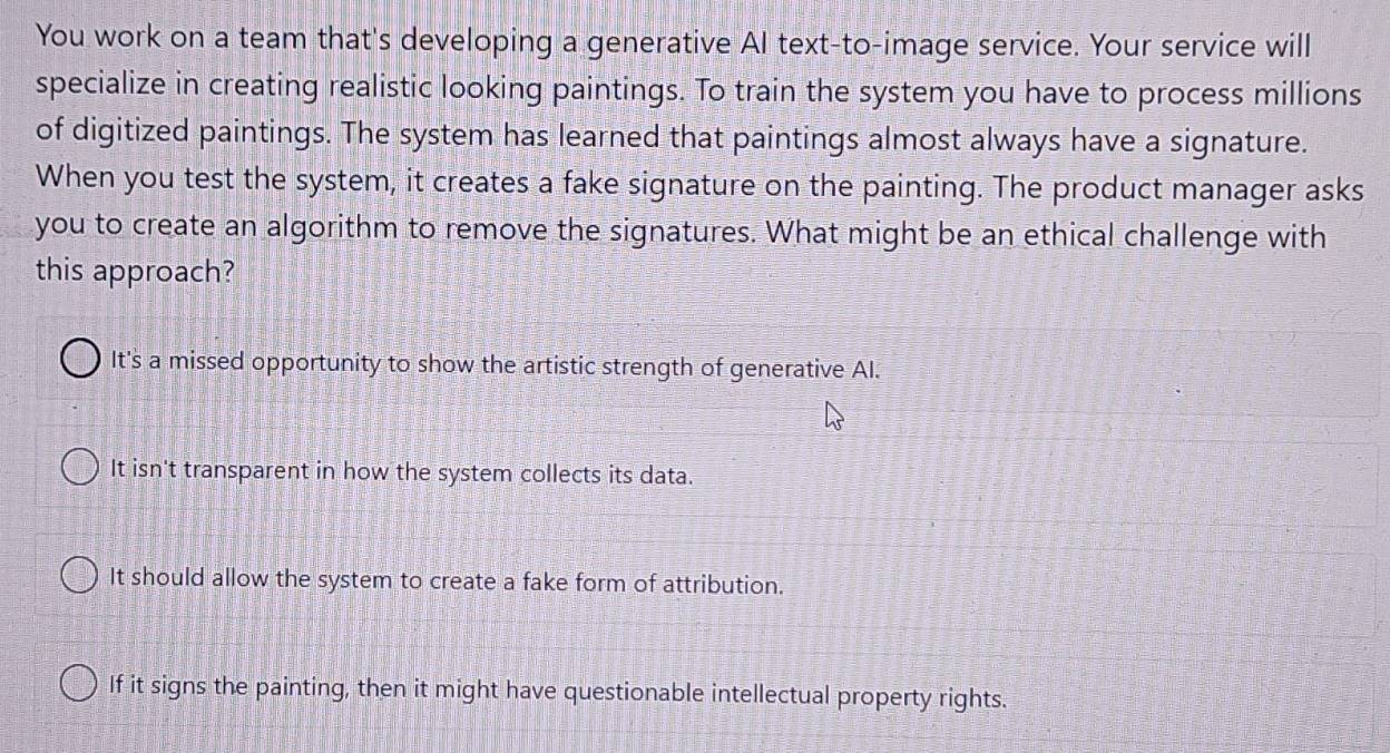 You work on a team that's developing a generative Al text-to-image service. Your service will
specialize in creating realistic looking paintings. To train the system you have to process millions
of digitized paintings. The system has learned that paintings almost always have a signature.
When you test the system, it creates a fake signature on the painting. The product manager asks
you to create an algorithm to remove the signatures. What might be an ethical challenge with
this approach?
It's a missed opportunity to show the artistic strength of generative AI.
It isn't transparent in how the system collects its data.
It should allow the system to create a fake form of attribution.
If it signs the painting, then it might have questionable intellectual property rights.